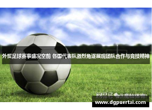 外贸足球赛事盛况空前 各国代表队激烈角逐展现团队合作与竞技精神